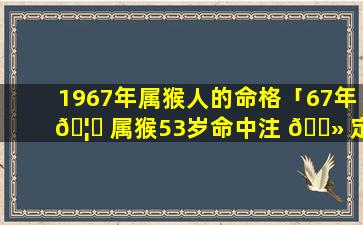 1967年属猴人的命格「67年 🦈 属猴53岁命中注 🌻 定2021」